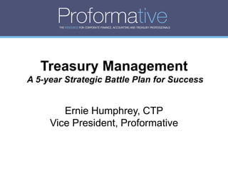 THE RESOURCE FOR CORPORATE FINANCE, ACCOUNTING AND TREASURY PROFESSIONALS




   Treasury Management
A 5-year Strategic Battle Plan for Success


        Ernie Humphrey, CTP
     Vice President, Proformative
 