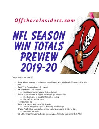 Tampa season win total 6.5
• Bruce Arians came out of retirement to be the guy who sets Jameis Winston on the right
path
• Great TE in Cameron Brate, OJ Howard
• WR Mike Evans, Chris Godwin
o Lost Adam Humphries and DeSean Jackson
• Will be more balanced as Peyton Barber will get more carries
o Need someone to establish himself as backup
o Not high on running game
• Todd Bowles is DC
• Brand new system, aggressive 3-4 defense
o JPP will struggle to adjust to dropping into coverage
• DT Vita Vea finished strong after missing training camp and first three days
o Last years No. 1 pick
• LSU LB Devin White was No. 5 pick, passing up on Kentucky pass rusher Josh Allen
 