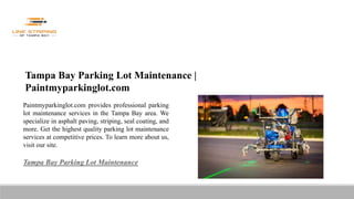 Tampa Bay Parking Lot Maintenance |
Paintmyparkinglot.com
Paintmyparkinglot.com provides professional parking
lot maintenance services in the Tampa Bay area. We
specialize in asphalt paving, striping, seal coating, and
more. Get the highest quality parking lot maintenance
services at competitive prices. To learn more about us,
visit our site.
Tampa Bay Parking Lot Maintenance
 