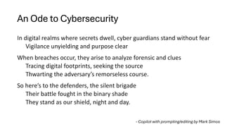 An Ode to Cybersecurity
In digital realms where secrets dwell, cyber guardians stand without fear
Vigilance unyielding and purpose clear
When breaches occur, they arise to analyze forensic and clues
Tracing digital footprints, seeking the source
Thwarting the adversary’s remorseless course.
So here’s to the defenders, the silent brigade
Their battle fought in the binary shade
They stand as our shield, night and day.
- Copilot with prompting/editing by Mark Simos
 