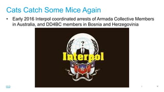 Cisco Confidential 10
Cats Catch Some Mice Again
• Early 2016 Interpol coordinated arrests of Armada Collective Members
in Australia, and DD4BC members in Bosnia and Herzegovinia
 