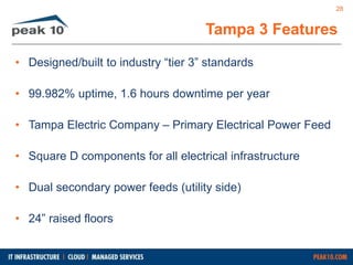 Tampa 3 Features 
• Designed/built to industry “tier 3” standards 
• 99.982% uptime, 1.6 hours downtime per year 
• Tampa Electric Company – Primary Electrical Power Feed 
• Square D components for all electrical infrastructure 
• Dual secondary power feeds (utility side) 
• 24” raised floors 
28 
 