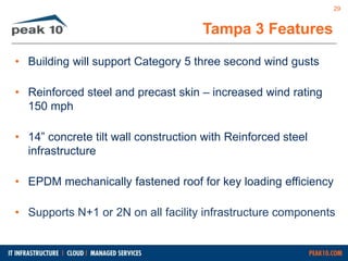 Tampa 3 Features 
• Building will support Category 5 three second wind gusts 
• Reinforced steel and precast skin – increased wind rating 
150 mph 
• 14” concrete tilt wall construction with Reinforced steel 
infrastructure 
• EPDM mechanically fastened roof for key loading efficiency 
29 
• Supports N+1 or 2N on all facility infrastructure components 
 