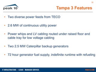 30 
Tampa 3 Features 
• Two diverse power feeds from TECO 
• 2.6 MW of continuous utility power 
• Power whips and LV cabling routed under raised floor and 
cable tray for low voltage cabling 
• Two 2.5 MW Caterpillar backup generators 
• 72 hour generator fuel supply, indefinite runtime with refueling 
 