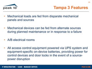 • Mechanical loads are fed from disparate mechanical 
panels and sources 
• Mechanical devices can be fed from alternate sources 
during planned maintenance or in response to a failure 
• A/B electrical rooms 
• All access control equipment powered via UPS system and 
equipment-specific on-device batteries, providing power for 
control devices and door locks in the event of a source-power 
disruption 
Tampa 3 Features 
33 
 