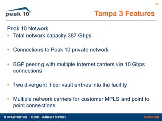 Peak 10 Network 
• Total network capacity 387 Gbps 
• Connections to Peak 10 private network 
• BGP peering with multiple Internet carriers via 10 Gbps 
connections 
• Two divergent fiber vault entries into the facility 
• Multiple network carriers for customer MPLS and point to 
point connections 
Tampa 3 Features 
35 
 