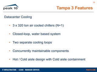 Datacenter Cooling 
Tampa 3 Features 
• 3 x 320 ton air cooled chillers (N+1) 
• Closed-loop, water based system 
• Two separate cooling loops 
• Concurrently maintainable components 
• Hot / Cold aisle design with Cold aisle containment 
36 
 