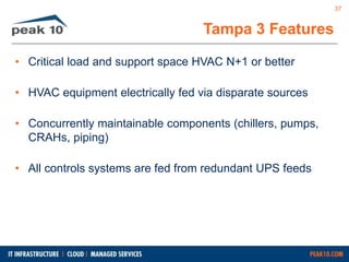 Tampa 3 Features 
• Critical load and support space HVAC N+1 or better 
• HVAC equipment electrically fed via disparate sources 
• Concurrently maintainable components (chillers, pumps, 
CRAHs, piping) 
• All controls systems are fed from redundant UPS feeds 
37 
 