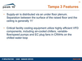 • Supply-air is distributed via an under floor plenum. 
Separation between the surface of the raised floor and the 
ceiling is generally 11’ 
• Critical facility cooling equipment utilize highly efficient VFD 
components, including air-cooled chillers, variable-flow/ 
speed pumps and EC plug fans in CRAHs on the 
chilled water loop 
Tampa 3 Features 
38 
 