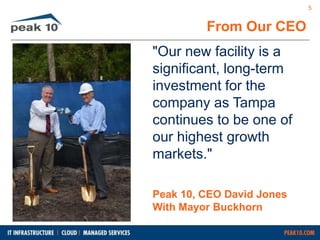 From Our CEO 
"Our new facility is a 
significant, long-term 
investment for the 
company as Tampa 
continues to be one of 
our highest growth 
markets." 
Peak 10, CEO David Jones 
With Mayor Buckhorn 
5 
 