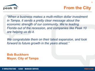 From the City 
“When a business makes a multi-million dollar investment 
in Tampa, it sends a pretty clear message about the 
economic strength of our community. We’re leading 
Florida out of the recession, and companies like Peak 10 
are helping us do it. 
We congratulate them on their latest expansion, and look 
forward to future growth in the years ahead.” 
Bob Buckhorn 
Mayor, City of Tampa 
6 
 