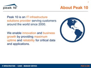 About Peak 10 
Peak 10 is an IT infrastructure 
solutions provider serving customers 
around the world since 2000. 
We enable innovation and business 
growth by providing maximum 
uptime and reliability for critical data 
and applications. 
7 
 
