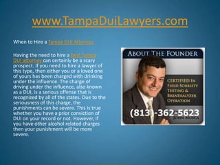 www.TampaDuiLawyers.com When to Hire a Tampa DUI Attorney Having the need to hire a best Tampa DUI attorney can certainly be a scary prospect. If you need to hire a lawyer of this type, then either you or a loved one of yours has been charged with drinking under the influence. The charge of driving under the influence, also known as a DUI, is a serious offense that is recognized by all of the states. Due to the seriousness of this charge, the punishments can be severe. This is true whether you have a prior conviction of DUI on your record or not. However, if you have other alcohol related charges then your punishment will be more severe. 