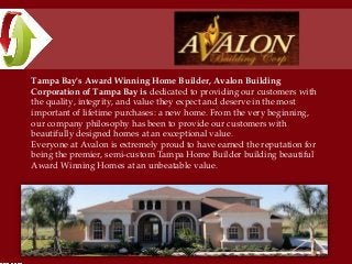 Tampa Bay's Award Winning Home Builder, Avalon Building
Corporation of Tampa Bay is dedicated to providing our customers with
the quality, integrity, and value they expect and deserve in the most
important of lifetime purchases: a new home. From the very beginning,
our company philosophy has been to provide our customers with
beautifully designed homes at an exceptional value.
Everyone at Avalon is extremely proud to have earned the reputation for
being the premier, semi-custom Tampa Home Builder building beautiful
Award Winning Homes at an unbeatable value.
 