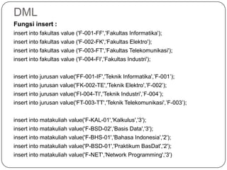 DML
Fungsi insert :
insert into fakultas value ('F-001-FF','Fakultas Informatika');
insert into fakultas value ('F-002-FK','Fakultas Elektro');
insert into fakultas value ('F-003-FT','Fakultas Telekomunikasi');
insert into fakultas value ('F-004-FI','Fakultas Industri');


insert into jurusan value('FF-001-IF','Teknik Informatika',’F-001’);
insert into jurusan value('FK-002-TE','Teknik Elektro',’F-002’);
insert into jurusan value('FI-004-TI','Teknik Industri',’F-004’);
insert into jurusan value('FT-003-TT','Teknik Telekomunikasi',’F-003’);


insert into matakuliah value('F-KAL-01','Kalkulus','3');
insert into matakuliah value('F-BSD-02','Basis Data','3');
insert into matakuliah value('F-BHS-01','Bahasa Indonesia','2');
insert into matakuliah value('P-BSD-01','Praktikum BasDat','2');
insert into matakuliah value('F-NET','Network Programming','3')
 