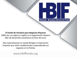 www.hbifflorida.org
El Fondo de Iniciativa para Negocios Hispanos
(HBIF por sus siglas en inglés) es la organización Hispana
líder de desarrollo económico sin fines de lucro.
Nos especializamos en ayuda bilingüe a empresarios
hispanos que estén estableciendo o expandiendo sus
negocios en la Florida.
 