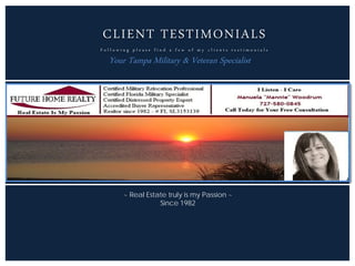 CLIENT TESTIMONIALS
F o l l o w i n g p l e a s e f i n d a f e w o f m y c l i e n t s t e s t i m o n i a l s
Your Tampa Military & Veteran Specialist
~ Real Estate truly is my Passion ~
Since 1982
 