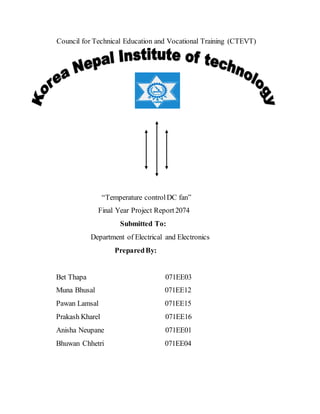 Council for Technical Education and Vocational Training (CTEVT)
“Temperature controlDC fan”
Final Year Project Report2074
Submitted To:
Department of Electrical and Electronics
PreparedBy:
Bet Thapa 071EE03
Muna Bhusal 071EE12
Pawan Lamsal 071EE15
Prakash Kharel 071EE16
Anisha Neupane 071EE01
Bhuwan Chhetri 071EE04
 