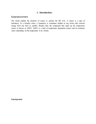 1. Introduction:
Generaloverview
The circuit exploits the property of sensor to operate the DC Fan. A sensor is a type of
transducer. In a broader sense, a transducer is sometimes defined as any device that converts
energy from one form to another. Besides that, the component that made up the temperature
sensor is known as LM35. LM35 is a kind of temperature dependent resistor and its resistance
varies depending on the temperature in its vicinity.
b.background
 