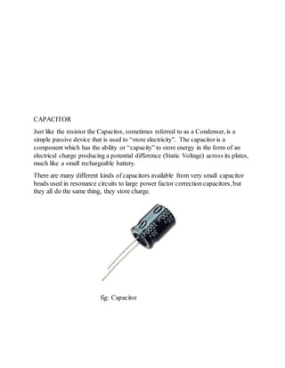 CAPACITOR
Just like the resistor the Capacitor, sometimes referred to as a Condenser, is a
simple passive device that is used to “store electricity”. The capacitor is a
component which has the ability or “capacity” to store energy in the form of an
electrical charge producing a potential difference (Static Voltage) across its plates,
much like a small rechargeable battery.
There are many different kinds of capacitors available from very small capacitor
beads used in resonance circuits to large power factor correction capacitors, but
they all do the same thing, they store charge.
fig: Capacitor
 