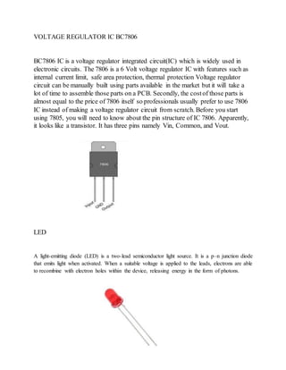VOLTAGE REGULATOR IC BC7806
BC7806 IC is a voltage regulator integrated circuit(IC) which is widely used in
electronic circuits. The 7806 is a 6 Volt voltage regulator IC with features such as
internal current limit, safe area protection, thermal protection Voltage regulator
circuit can be manually built using parts available in the market but it will take a
lot of time to assemble those parts on a PCB. Secondly, the costof those parts is
almost equal to the price of 7806 itself so professionals usually prefer to use 7806
IC instead of making a voltage regulator circuit from scratch. Before you start
using 7805, you will need to know about the pin structure of IC 7806. Apparently,
it looks like a transistor. It has three pins namely Vin, Common, and Vout.
LED
A light-emitting diode (LED) is a two-lead semiconductor light source. It is a p–n junction diode
that emits light when activated. When a suitable voltage is applied to the leads, electrons are able
to recombine with electron holes within the device, releasing energy in the form of photons.
 