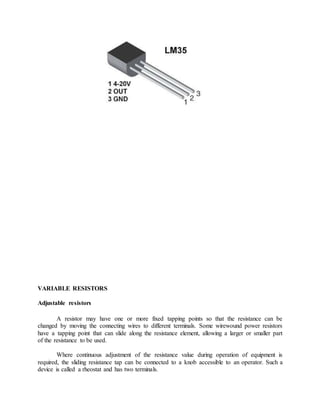 VARIABLE RESISTORS
Adjustable resistors
A resistor may have one or more fixed tapping points so that the resistance can be
changed by moving the connecting wires to different terminals. Some wirewound power resistors
have a tapping point that can slide along the resistance element, allowing a larger or smaller part
of the resistance to be used.
Where continuous adjustment of the resistance value during operation of equipment is
required, the sliding resistance tap can be connected to a knob accessible to an operator. Such a
device is called a rheostat and has two terminals.
 