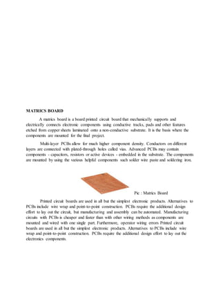 MATRICS BOARD
A matrics board is a board printed circuit board that mechanically supports and
electrically connects electronic components using conductive tracks, pads and other features
etched from copper sheets laminated onto a non-conductive substrate. It is the basis where the
components are mounted for the final project.
Multi-layer PCBs allow for much higher component density. Conductors on different
layers are connected with plated-through holes called vias. Advanced PCBs may contain
components - capacitors, resistors or active devices - embedded in the substrate. The components
are mounted by using the various helpful components such solder wire paste and soldering iron.
Pic : Matrics Board
Printed circuit boards are used in all but the simplest electronic products. Alternatives to
PCBs include wire wrap and point-to-point construction. PCBs require the additional design
effort to lay out the circuit, but manufacturing and assembly can be automated. Manufacturing
circuits with PCBs is cheaper and faster than with other wiring methods as components are
mounted and wired with one single part. Furthermore, operator wiring errors Printed circuit
boards are used in all but the simplest electronic products. Alternatives to PCBs include wire
wrap and point-to-point construction. PCBs require the additional design effort to lay out the
electronics components.
 