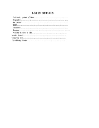 LIST OF PICTURES
Schematic symbol of diode……………………………………………..
Capacitor………………………………………………………………..
BC 7806IC……………………………………………………………...
LED…………………………………………………………………….
Transistor……………………………………………………………….
Resistor……………………………………………………………………
Variable Resistor 5 KΩ………………………………………………
Matrics board…………………………………………………………..
Soldering Iron……….………………………………………………...
De-soldering Pump……………………………………………………
 
