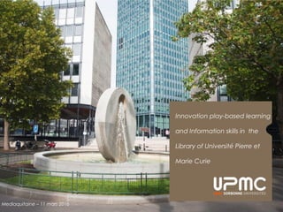 Innovation play-based learning
and Information skills in the
Library of Université Pierre et
Marie Curie
Mediaquitaine – 11 mars 2016
 