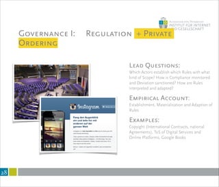 Governance I: Regulation + Private
Ordering
!28
Lead Questions:
Which Actors establish which Rules with what
kind of Scope? How is Compliance monitored
and Deviation sanctioned? How are Rules
interpreted and adapted?
!
Empirical Account:
Establishment, Materialisation and Adaption of
Rules
!
Examples:
Copyight (International Contracts, national
Agreements), ToS of Digital Services and
Online Platforms, Google Books
 