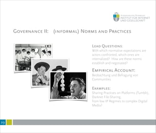 Governance II: (informal) Norms and Practices
!29
Lead Questions:
With which normative expectations are
actors confronted, which ones are
internalized? How are these norms
establish and negotiated?
!
Empirical Account:
Beobachtung und Befragung von
Communities
!
Examples:
Sharing Practises on Platforms (Tumblr),
Darknet File-Sharing,
from low IP Regimes to complex Digital
Media?
 