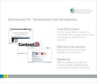 Governance IV: Governance and Technology
!31
Lead Questions:
In which way are Rules inscribed into
Technologie? How do Algorithms structure
and regulate our Communication
Routines?
!
Empirical Accounts:
Ethnograhies of Tinkering, Digital
Methods, User Interactions
!
Examples:
DRM in the Music and Publishing
Industry; YouTube’ Upload-Filtering
Google Search, Facebook Newsstream
 