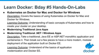 Learn Docker: Bday #5 Hands-On-Labs
● Kubernetes on Docker for Mac and Docker for Windows
Description: Covers the basics of using Kubernetes on Docker for Mac and
Docker for Windows.
Learning Outcome: Understanding of basic concepts of Kubernetes and how to
create your cluster on your desktop.
● Modernizing Traditional Java Apps
● Modernizing Traditional .NET / Windows Apps
Description: Take a traditional, Java EE or ASP.NET monolithic application and
containerize it. Then break out a few pieces to have a more modern, modular
deployment of the application built on Docker EE.
Learning Outcome: Understand of the basics of application
modernization and Docker EE.
 