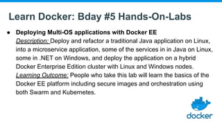 Learn Docker: Bday #5 Hands-On-Labs
● Deploying Multi-OS applications with Docker EE
Description: Deploy and refactor a traditional Java application on Linux,
into a microservice application, some of the services in in Java on Linux,
some in .NET on Windows, and deploy the application on a hybrid
Docker Enterprise Edition cluster with Linux and Windows nodes.
Learning Outcome: People who take this lab will learn the basics of the
Docker EE platform including secure images and orchestration using
both Swarm and Kubernetes.
 