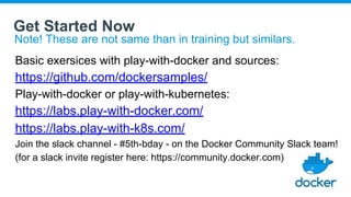 Get Started Now
Note! These are not same than in training but similars.
Basic exersices with play-with-docker and sources:
https://github.com/dockersamples/
Play-with-docker or play-with-kubernetes:
https://labs.play-with-docker.com/
https://labs.play-with-k8s.com/
Join the slack channel - #5th-bday - on the Docker Community Slack team!
(for a slack invite register here: https://community.docker.com)
 