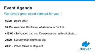 Event Agenda
We have a great event planned for you :)
16:00 - Doors Open
16.05 - Welcome. Brief intro, what’s new in Docker.
~17:00 - Self-paced Lab and Course session with cake&etc...
20:00 - Secutiry man shows us out.
20:01 - Police forces to step out!
 