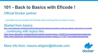 101 - Back to Basics with Eficode !
Official Docker partner
...next slides are just samples from Eficode docker training what we create in house…
Started from basics:
https://www.slideshare.net/SakariHoisko/kontita-koodisi-dockerize-everything-continuous-delivery-with-docker-in-nut-shell
...continuing with topics like:
https://www.slideshare.net/SakariHoisko/helsinki-dockermeetup-12102017orchestratedockerwithdocker
https://www.slideshare.net/SakariHoisko/apiops-tampere-meetup-17112017-serverlesswithopenfaas
More info from: mauno.ahlgren@eficode.com
 