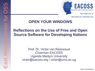 East African Center for OSS


                                      OPEN YOUR WINDOWS

                              Reflections on the Use of Free and Open
                              Source Software for Developing Nations


                                       Prof. Dr. Victor van Reijswoud
                                             Chairman EACOSS
                                        Uganda Martyrs University
                                  victor@eacoss.org / victor@umu.ac.ug

          1                                                              Victor van Reijswoud
 