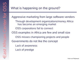 East African Center for OSS
                              What is happening on the ground?

                              Aggressive marketing from large software vendors
                                Through development organizations/money Africa
                                 has become an emerging market
                                OSS corporations fail to connect
                              OSS examples in Africa are few and small size
                                OSS misses championing projects and people
                              Governments do not like the concept
                                Lack of awareness
                                Lack of prestige


       10                                                                Victor van Reijswoud
 