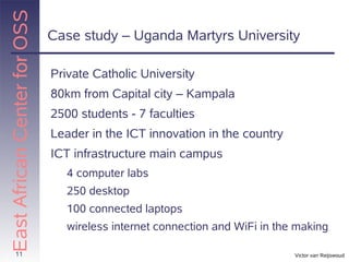 East African Center for OSS
                              Case study – Uganda Martyrs University

                              Private Catholic University
                              80km from Capital city – Kampala
                              2500 students - 7 faculties
                              Leader in the ICT innovation in the country
                              ICT infrastructure main campus
                                 4 computer labs
                                 250 desktop
                                 100 connected laptops
                                 wireless internet connection and WiFi in the making

       11                                                                    Victor van Reijswoud
 