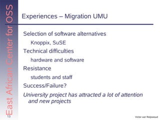 East African Center for OSS
                              Experiences – Migration UMU

                              Selection of software alternatives
                                 Knoppix, SuSE
                              Technical difficulties
                                 hardware and software
                              Resistance
                                 students and staff
                              Success/Failure?
                              University project has attracted a lot of attention
                               and new projects

       13                                                                    Victor van Reijswoud
 