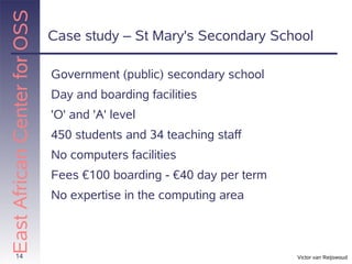 East African Center for OSS
                              Case study – St Mary's Secondary School

                              Government (public) secondary school
                              Day and boarding facilities
                              'O' and 'A' level
                              450 students and 34 teaching staff
                              No computers facilities
                              Fees €100 boarding - €40 day per term
                              No expertise in the computing area



       14                                                             Victor van Reijswoud
 