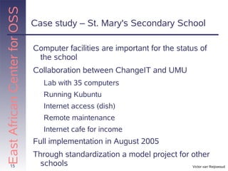 East African Center for OSS
                              Case study – St. Mary's Secondary School

                              Computer facilities are important for the status of
                               the school
                              Collaboration between ChangeIT and UMU
                                 Lab with 35 computers
                                 Running Kubuntu
                                 Internet access (dish)
                                 Remote maintenance
                                 Internet cafe for income
                              Full implementation in August 2005
                              Through standardization a model project for other
       15                       schools                                   Victor van Reijswoud
 