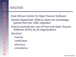 East African Center for OSS
                              EACOSS

                              East African Center for Open Source Software
                              Started September 2004 to share the knowledge
                                gained from the UMU migration
                              Goal to promote the use of Free and Open Source
                                Software (OSS) by all organizations
                              Services:
                                training
                                certification
                                advocacy
                                consultancy

       17                                                              Victor van Reijswoud
 