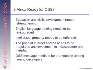 East African Center for OSS
                              Is Africa Ready for OSS?

                              - Education and skills development needs
                                strengthening
                              - English language training needs to be
                                encouraged
                              - Intellectual property needs to be enforced
                              - The price of Internet access needs to be
                                regulated and investment in infrastructure are
                                needed
                              - OSS message needs to be promoted in among
                                young developers

       18                                                                    Victor van Reijswoud
 