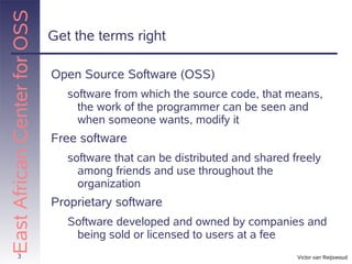 East African Center for OSS
                              Get the terms right

                              Open Source Software (OSS)
                                 software from which the source code, that means,
                                   the work of the programmer can be seen and
                                   when someone wants, modify it
                              Free software
                                 software that can be distributed and shared freely
                                   among friends and use throughout the
                                   organization
                              Proprietary software
                                 Software developed and owned by companies and
                                  being sold or licensed to users at a fee
          3                                                                   Victor van Reijswoud
 