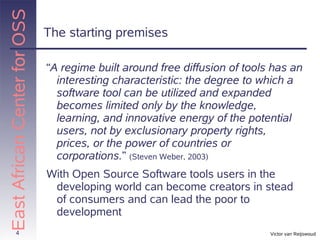 East African Center for OSS
                              The starting premises

                              “A regime built around free diffusion of tools has an
                                interesting characteristic: the degree to which a
                                software tool can be utilized and expanded
                                becomes limited only by the knowledge,
                                learning, and innovative energy of the potential
                                users, not by exclusionary property rights,
                                prices, or the power of countries or
                                corporations.” (Steven Weber, 2003)
                              With Open Source Software tools users in the
                               developing world can become creators in stead
                               of consumers and can lead the poor to
                               development
          4                                                                 Victor van Reijswoud
 