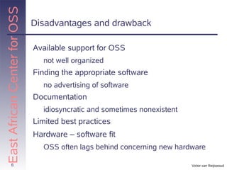 East African Center for OSS
                              Disadvantages and drawback

                              Available support for OSS
                                not well organized
                              Finding the appropriate software
                                no advertising of software
                              Documentation
                                idiosyncratic and sometimes nonexistent
                              Limited best practices
                              Hardware – software fit
                                OSS often lags behind concerning new hardware

          6                                                               Victor van Reijswoud
 