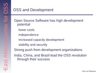 East African Center for OSS
                              OSS and Development

                              Open Source Software has high development
                               potential
                                lower costs
                                independence
                                increased capacity development
                                stability and security
                              Strong push from development organizations
                              India, China, and Brazil lead the OSS revolution
                                through their success


          7                                                               Victor van Reijswoud
 
