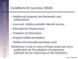 East African Center for OSS
                              Conditions for success (SIDA)

                              - Intellectual property law framework and
                                 enforcement
                              - Low-cost, widely available Internet access
                              - Educational infrastructure
                              - Freedom of information
                              - English-skilled developers
                              - Skilled and trainable developer pool
                              Weakness in one or more of these areas are not a
                               justification for the adoption of proprietary
                               software but for improving on the weakness
          9                                                                  Victor van Reijswoud
 
